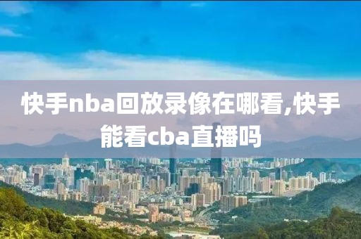 快手nba回放录像在哪看,快手能看cba直播吗