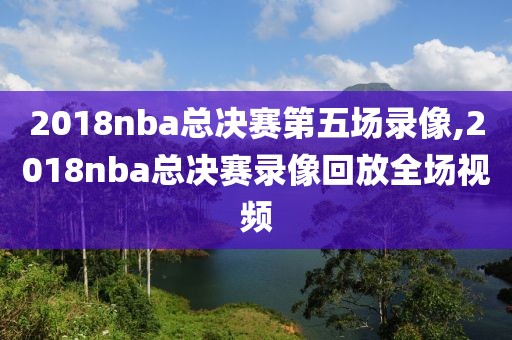 2018nba总决赛第五场录像,2018nba总决赛录像回放全场视频