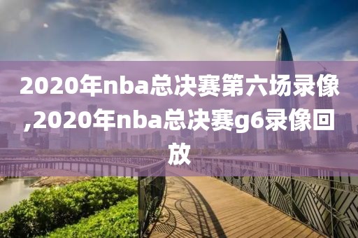 2020年nba总决赛第六场录像,2020年nba总决赛g6录像回放