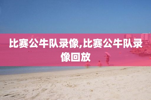 比赛公牛队录像,比赛公牛队录像回放