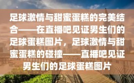 足球激情与甜蜜蛋糕的完美结合——在直播吧见证男生们的足球蛋糕图片，足球激情与甜蜜蛋糕的碰撞——直播吧见证男生们的足球蛋糕图片