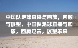 中国队足球直播与回放，回顾与展望，中国队足球直播与回放，回顾过去，展望未来