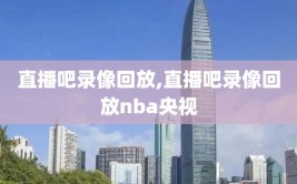 直播吧录像回放,直播吧录像回放nba央视