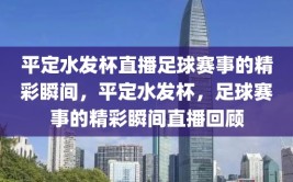 平定水发杯直播足球赛事的精彩瞬间，平定水发杯，足球赛事的精彩瞬间直播回顾