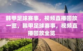 韩甲足球赛事，视频直播回放一览，韩甲足球赛事，视频直播回放全览