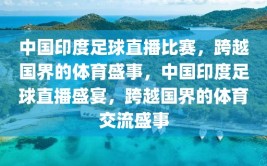 中国印度足球直播比赛，跨越国界的体育盛事，中国印度足球直播盛宴，跨越国界的体育交流盛事