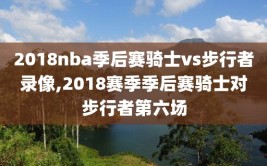 2018nba季后赛骑士vs步行者录像,2018赛季季后赛骑士对步行者第六场