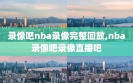 录像吧nba录像完整回放,nba录像吧录像直播吧