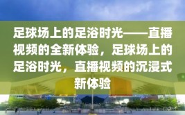 足球场上的足浴时光——直播视频的全新体验，足球场上的足浴时光，直播视频的沉浸式新体验