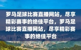 罗马足球比赛直播网站，尽享精彩赛事的绝佳平台，罗马足球比赛直播网站，尽享精彩赛事的绝佳平台