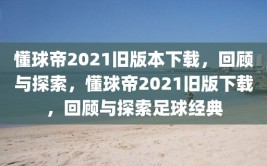 懂球帝2021旧版本下载，回顾与探索，懂球帝2021旧版下载，回顾与探索足球经典