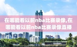 在哪能看以前nba比赛录像,在哪能看以前nba比赛录像直播