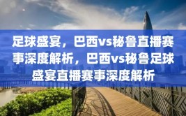 足球盛宴，巴西vs秘鲁直播赛事深度解析，巴西vs秘鲁足球盛宴直播赛事深度解析