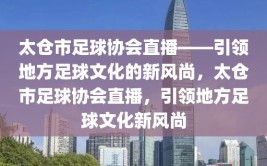 太仓市足球协会直播——引领地方足球文化的新风尚，太仓市足球协会直播，引领地方足球文化新风尚