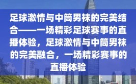 足球激情与中筒男袜的完美结合——一场精彩足球赛事的直播体验，足球激情与中筒男袜的完美融合，一场精彩赛事的直播体验