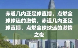 赤道几内亚足球直播，点燃全球球迷的激情，赤道几内亚足球直播，点燃全球球迷的激情之夜