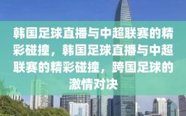 韩国足球直播与中超联赛的精彩碰撞，韩国足球直播与中超联赛的精彩碰撞，跨国足球的激情对决