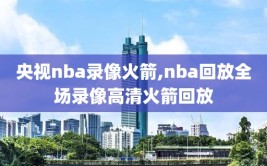 央视nba录像火箭,nba回放全场录像高清火箭回放