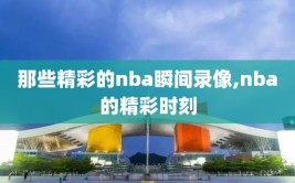 那些精彩的nba瞬间录像,nba的精彩时刻