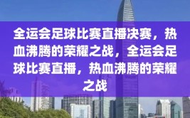 全运会足球比赛直播决赛，热血沸腾的荣耀之战，全运会足球比赛直播，热血沸腾的荣耀之战