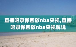 直播吧录像回放nba央视,直播吧录像回放nba央视解说