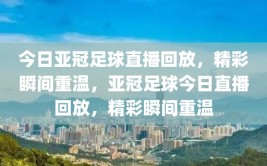 今日亚冠足球直播回放，精彩瞬间重温，亚冠足球今日直播回放，精彩瞬间重温