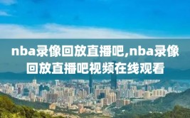 nba录像回放直播吧,nba录像回放直播吧视频在线观看