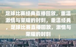 足球比赛经典直播回放，重温激情与荣耀的时刻，重温经典，足球比赛直播回放，激情与荣耀的时刻