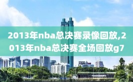 2013年nba总决赛录像回放,2013年nba总决赛全场回放g7