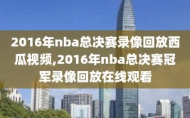 2016年nba总决赛录像回放西瓜视频,2016年nba总决赛冠军录像回放在线观看