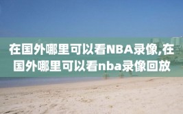 在国外哪里可以看NBA录像,在国外哪里可以看nba录像回放