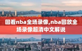 回看nba全场录像,nba回放全场录像超清中文解说