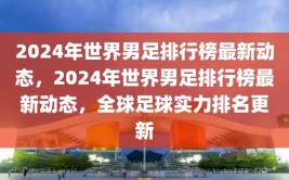 2024年世界男足排行榜最新动态，2024年世界男足排行榜最新动态，全球足球实力排名更新