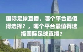 国际足球直播，哪个平台最值得选择？，哪个平台最值得选择国际足球直播？